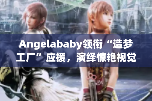 Angelababy领衔“造梦工厂”应援，演绎惊艳视觉盛宴