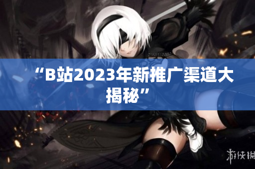 “B站2023年新推广渠道大揭秘”