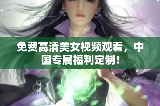 免费高清美女视频观看，中国专属福利定制！
