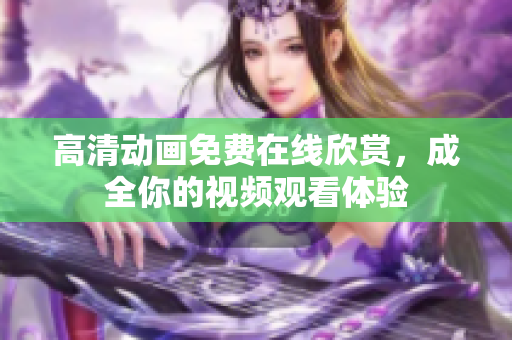高清动画免费在线欣赏，成全你的视频观看体验