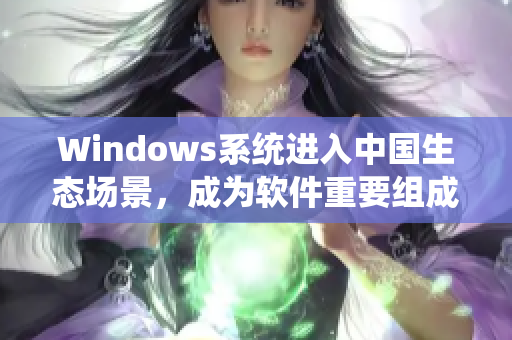 Windows系统进入中国生态场景，成为软件重要组成部分