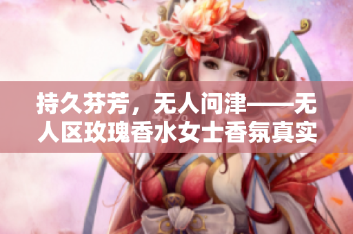 持久芬芳，无人问津——无人区玫瑰香水女士香氛真实体验