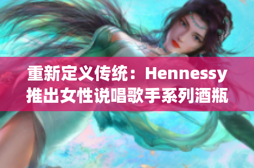 重新定义传统：Hennessy推出女性说唱歌手系列酒瓶.
