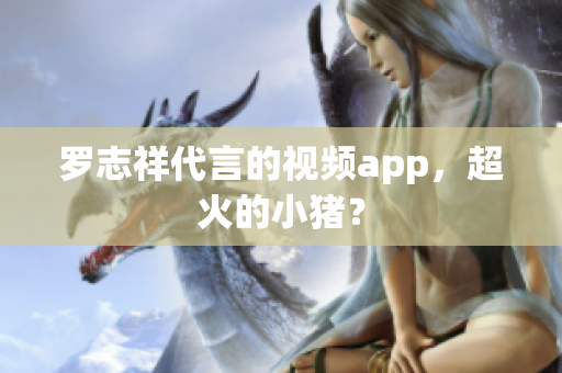 罗志祥代言的视频app，超火的小猪？