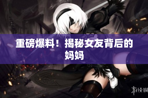 重磅爆料！揭秘女友背后的妈妈