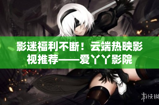 影迷福利不断！云端热映影视推荐——爱丫丫影院