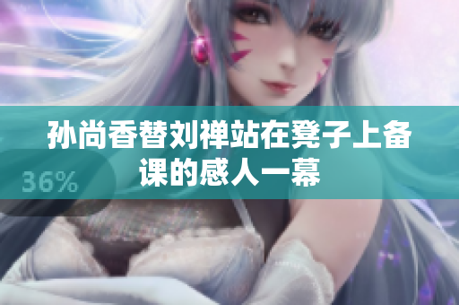 孙尚香替刘禅站在凳子上备课的感人一幕