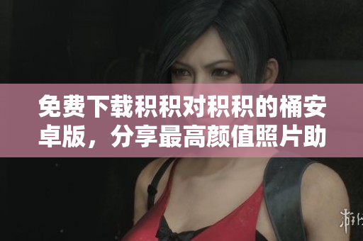 免费下载积积对积积的桶安卓版，分享最高颜值照片助你记录生活