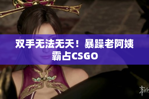 双手无法无天！暴躁老阿姨霸占CSGO