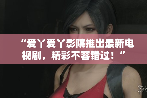“爱丫爱丫影院推出最新电视剧，精彩不容错过！”