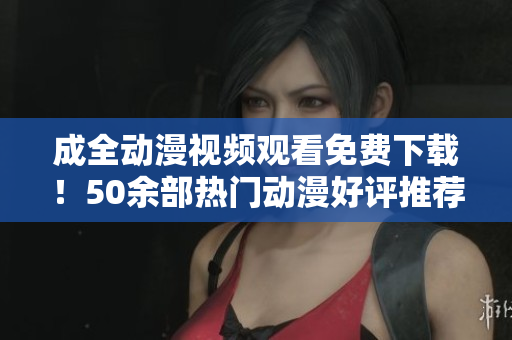 成全动漫视频观看免费下载！50余部热门动漫好评推荐！