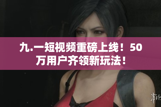 九.一短视频重磅上线！50万用户齐领新玩法！