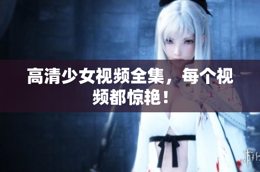 高清少女视频全集，每个视频都惊艳！