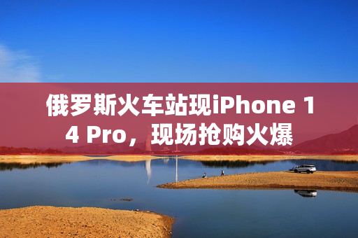 俄罗斯火车站现iPhone 14 Pro，现场抢购火爆