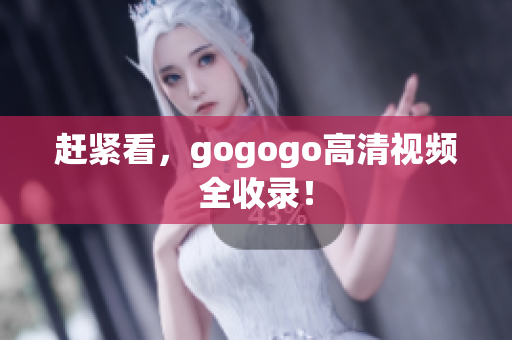 赶紧看，gogogo高清视频全收录！