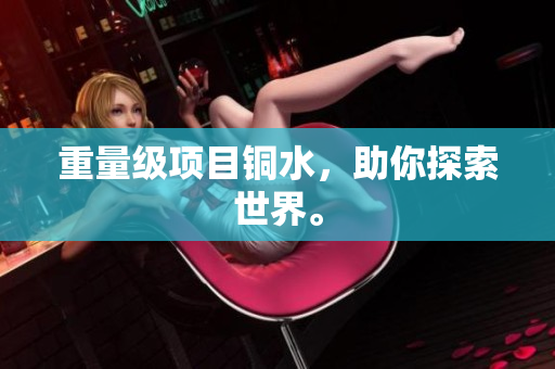 重量级项目铜水，助你探索世界。