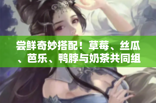 尝鲜奇妙搭配！草莓、丝瓜、芭乐、鸭脖与奶茶共同组合的弹味风味