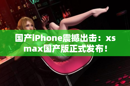 国产iPhone震撼出击：xsmax国产版正式发布！