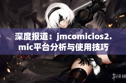 深度报道：jmcomicios2.mic平台分析与使用技巧