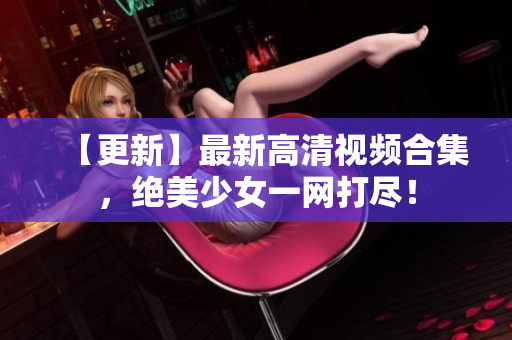 【更新】最新高清视频合集，绝美少女一网打尽！