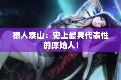 猿人泰山：史上最具代表性的原始人！