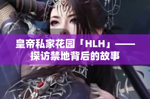 皇帝私家花园「HLH」——探访禁地背后的故事