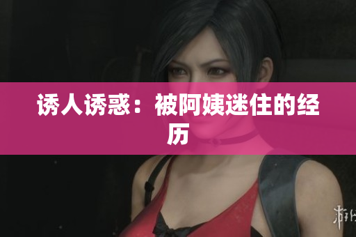 诱人诱惑：被阿姨迷住的经历