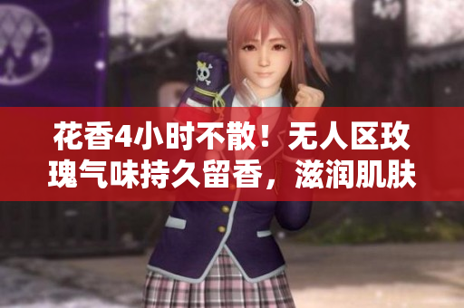 花香4小时不散！无人区玫瑰气味持久留香，滋润肌肤