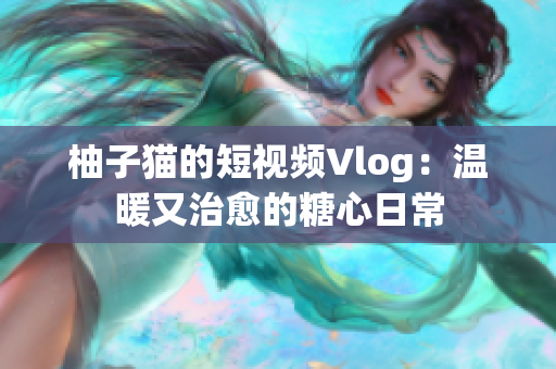 柚子猫的短视频Vlog：温暖又治愈的糖心日常
