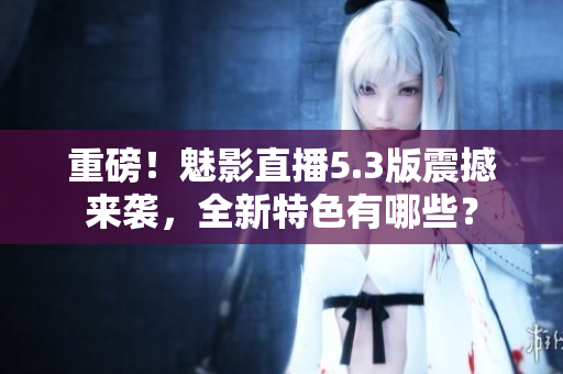 重磅！魅影直播5.3版震撼来袭，全新特色有哪些？