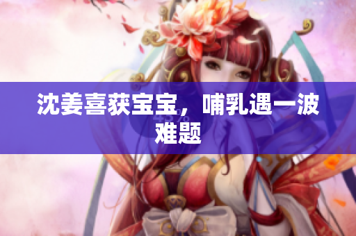 沈姜喜获宝宝，哺乳遇一波难题