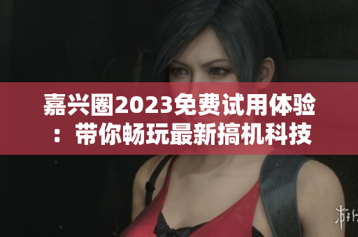 嘉兴圈2023免费试用体验：带你畅玩最新搞机科技