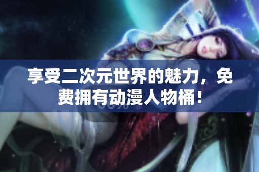 享受二次元世界的魅力，免费拥有动漫人物桶！