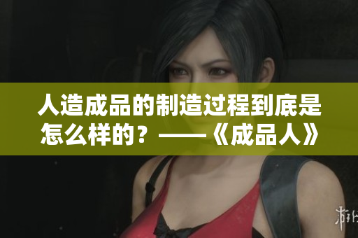 人造成品的制造过程到底是怎么样的？——《成品人》视频下载