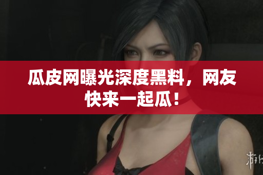 瓜皮网曝光深度黑料，网友快来一起瓜！
