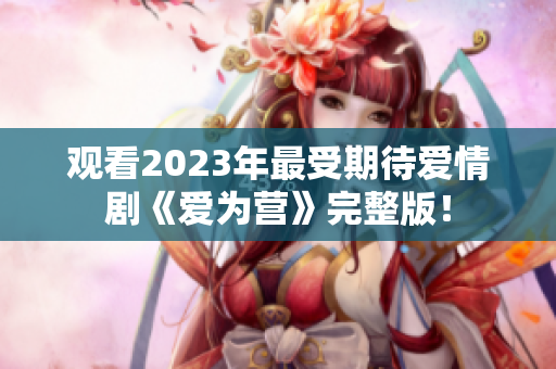 观看2023年最受期待爱情剧《爱为营》完整版！