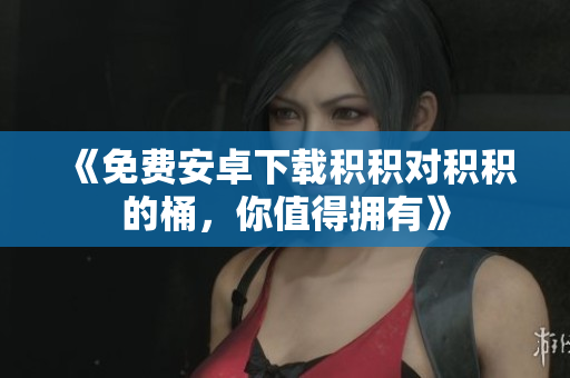 《免费安卓下载积积对积积的桶，你值得拥有》
