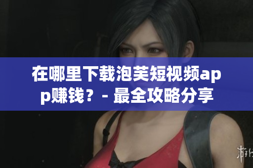 在哪里下载泡芙短视频app赚钱？- 最全攻略分享