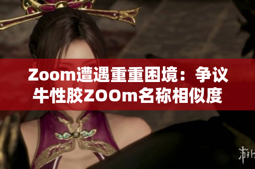 Zoom遭遇重重困境：争议牛性胶ZOOm名称相似度