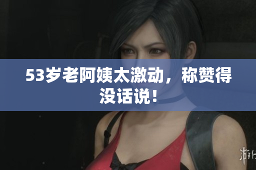 53岁老阿姨太激动，称赞得没话说！