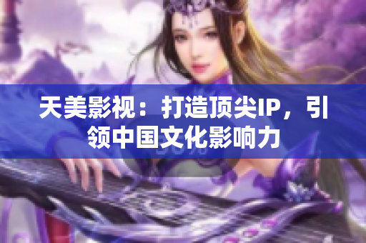 天美影视：打造顶尖IP，引领中国文化影响力