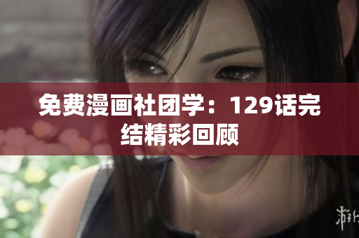 免费漫画社团学：129话完结精彩回顾