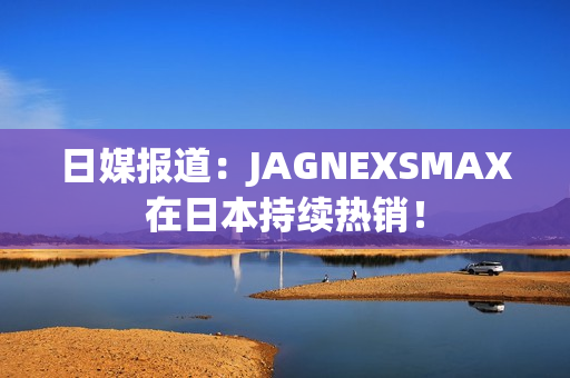 日媒报道：JAGNEXSMAX在日本持续热销！