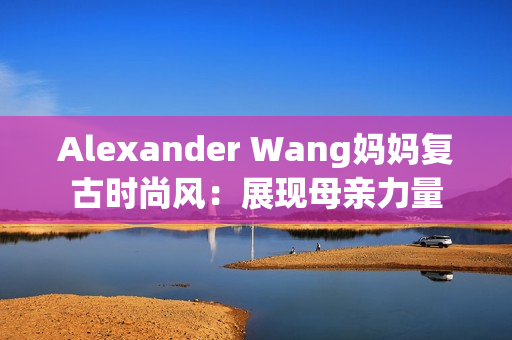 Alexander Wang妈妈复古时尚风：展现母亲力量