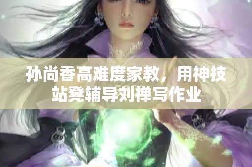 孙尚香高难度家教，用神技站凳辅导刘禅写作业