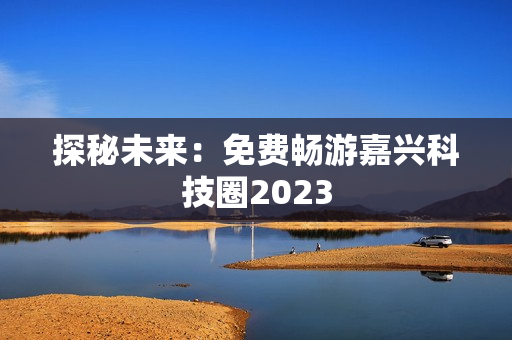 探秘未来：免费畅游嘉兴科技圈2023