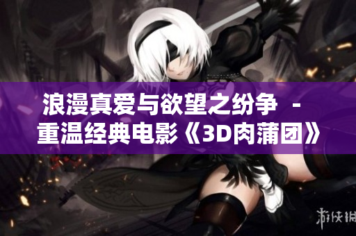 浪漫真爱与欲望之纷争 － 重温经典电影《3D肉蒲团》