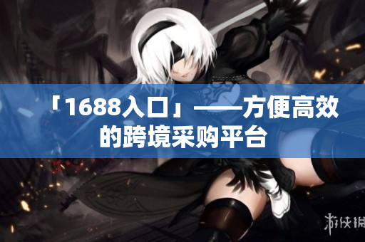 「1688入口」——方便高效的跨境采购平台