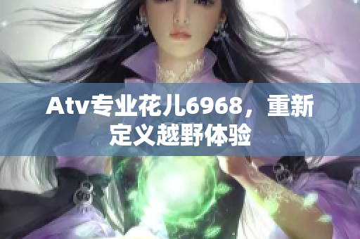Atv专业花儿6968，重新定义越野体验