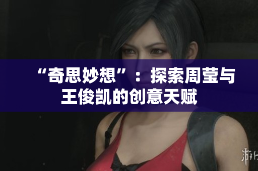 “奇思妙想”：探索周莹与王俊凯的创意天赋